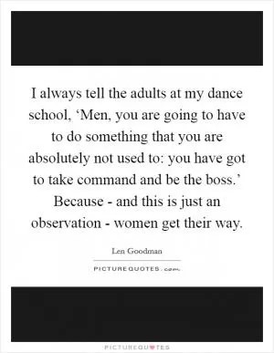 I always tell the adults at my dance school, ‘Men, you are going to have to do something that you are absolutely not used to: you have got to take command and be the boss.’ Because - and this is just an observation - women get their way Picture Quote #1