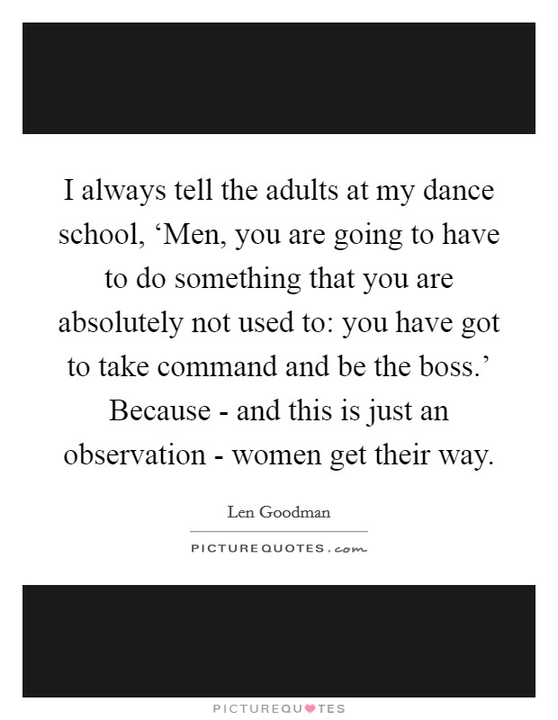 I always tell the adults at my dance school, ‘Men, you are going to have to do something that you are absolutely not used to: you have got to take command and be the boss.' Because - and this is just an observation - women get their way Picture Quote #1