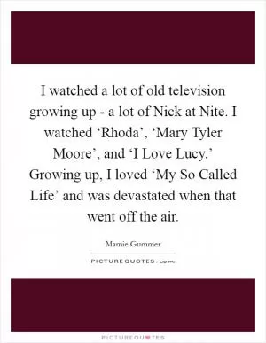 I watched a lot of old television growing up - a lot of Nick at Nite. I watched ‘Rhoda’, ‘Mary Tyler Moore’, and ‘I Love Lucy.’ Growing up, I loved ‘My So Called Life’ and was devastated when that went off the air Picture Quote #1
