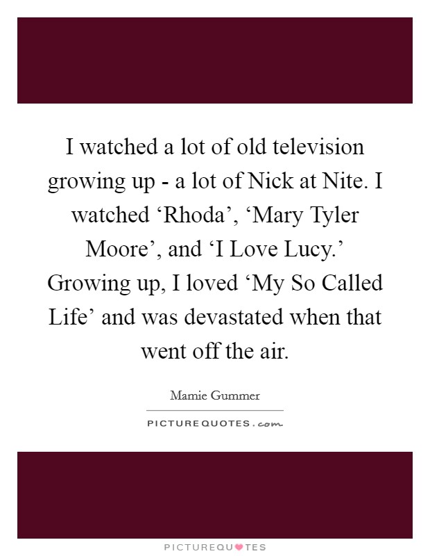 I watched a lot of old television growing up - a lot of Nick at Nite. I watched ‘Rhoda', ‘Mary Tyler Moore', and ‘I Love Lucy.' Growing up, I loved ‘My So Called Life' and was devastated when that went off the air Picture Quote #1