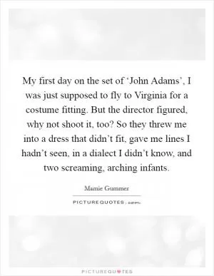 My first day on the set of ‘John Adams’, I was just supposed to fly to Virginia for a costume fitting. But the director figured, why not shoot it, too? So they threw me into a dress that didn’t fit, gave me lines I hadn’t seen, in a dialect I didn’t know, and two screaming, arching infants Picture Quote #1