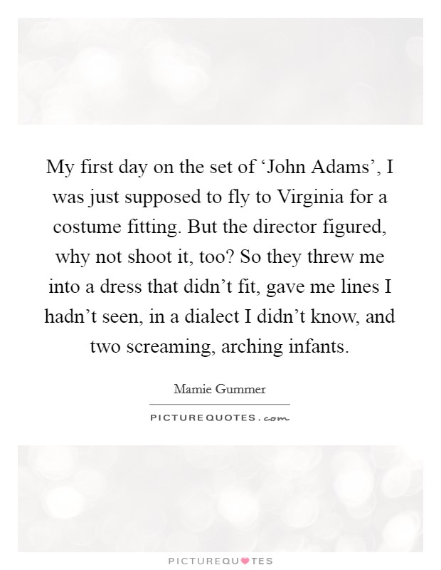 My first day on the set of ‘John Adams', I was just supposed to fly to Virginia for a costume fitting. But the director figured, why not shoot it, too? So they threw me into a dress that didn't fit, gave me lines I hadn't seen, in a dialect I didn't know, and two screaming, arching infants Picture Quote #1