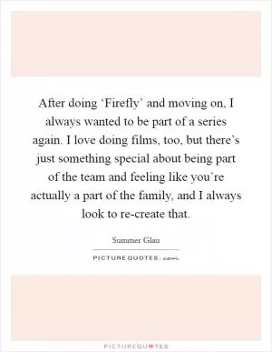 After doing ‘Firefly’ and moving on, I always wanted to be part of a series again. I love doing films, too, but there’s just something special about being part of the team and feeling like you’re actually a part of the family, and I always look to re-create that Picture Quote #1