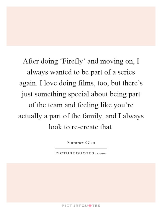After doing ‘Firefly' and moving on, I always wanted to be part of a series again. I love doing films, too, but there's just something special about being part of the team and feeling like you're actually a part of the family, and I always look to re-create that Picture Quote #1