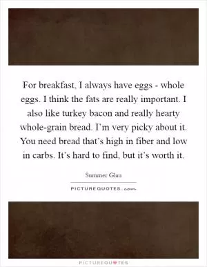 For breakfast, I always have eggs - whole eggs. I think the fats are really important. I also like turkey bacon and really hearty whole-grain bread. I’m very picky about it. You need bread that’s high in fiber and low in carbs. It’s hard to find, but it’s worth it Picture Quote #1