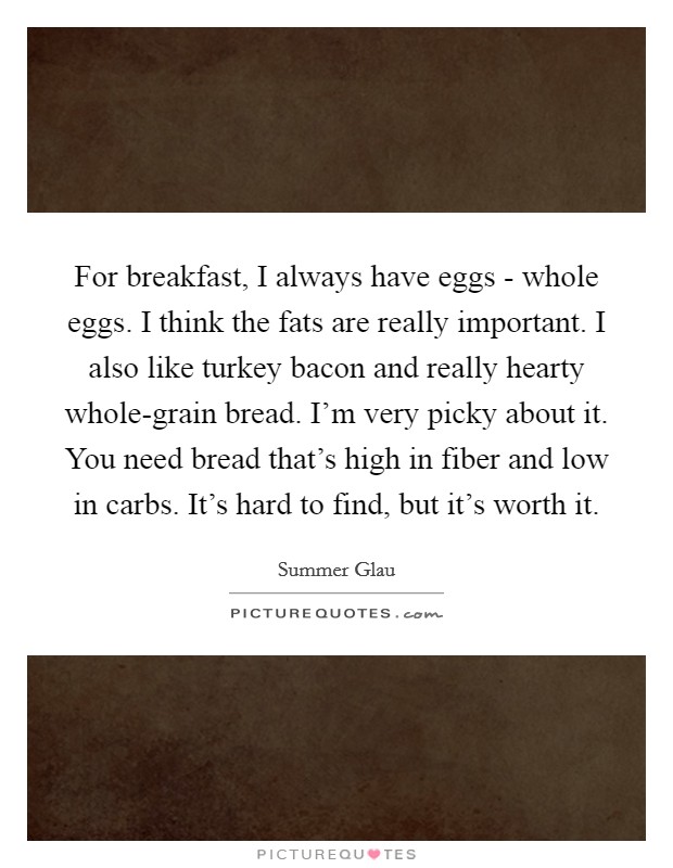 For breakfast, I always have eggs - whole eggs. I think the fats are really important. I also like turkey bacon and really hearty whole-grain bread. I'm very picky about it. You need bread that's high in fiber and low in carbs. It's hard to find, but it's worth it Picture Quote #1