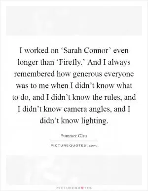 I worked on ‘Sarah Connor’ even longer than ‘Firefly.’ And I always remembered how generous everyone was to me when I didn’t know what to do, and I didn’t know the rules, and I didn’t know camera angles, and I didn’t know lighting Picture Quote #1