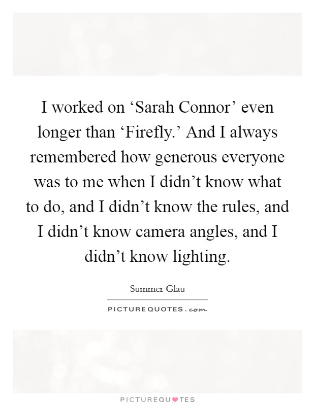 I worked on ‘Sarah Connor' even longer than ‘Firefly.' And I always remembered how generous everyone was to me when I didn't know what to do, and I didn't know the rules, and I didn't know camera angles, and I didn't know lighting Picture Quote #1
