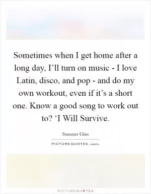 Sometimes when I get home after a long day, I’ll turn on music - I love Latin, disco, and pop - and do my own workout, even if it’s a short one. Know a good song to work out to? ‘I Will Survive Picture Quote #1
