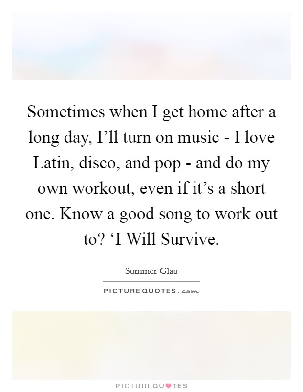 Sometimes when I get home after a long day, I’ll turn on music - I love Latin, disco, and pop - and do my own workout, even if it’s a short one. Know a good song to work out to? ‘I Will Survive Picture Quote #1