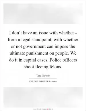 I don’t have an issue with whether - from a legal standpoint, with whether or not government can impose the ultimate punishment on people. We do it in capital cases. Police officers shoot fleeing felons Picture Quote #1