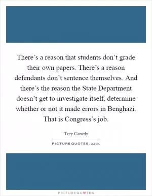 There’s a reason that students don’t grade their own papers. There’s a reason defendants don’t sentence themselves. And there’s the reason the State Department doesn’t get to investigate itself, determine whether or not it made errors in Benghazi. That is Congress’s job Picture Quote #1