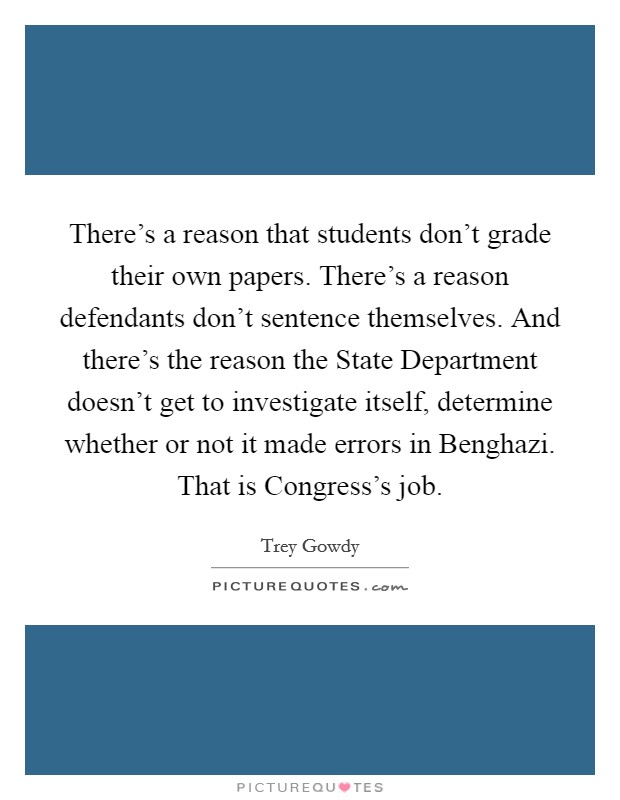 There's a reason that students don't grade their own papers. There's a reason defendants don't sentence themselves. And there's the reason the State Department doesn't get to investigate itself, determine whether or not it made errors in Benghazi. That is Congress's job Picture Quote #1