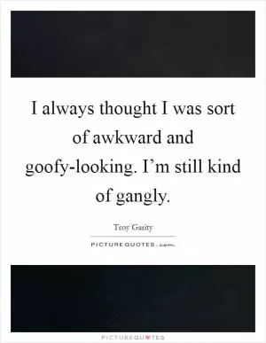 I always thought I was sort of awkward and goofy-looking. I’m still kind of gangly Picture Quote #1