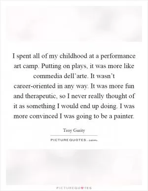 I spent all of my childhood at a performance art camp. Putting on plays, it was more like commedia dell’arte. It wasn’t career-oriented in any way. It was more fun and therapeutic, so I never really thought of it as something I would end up doing. I was more convinced I was going to be a painter Picture Quote #1