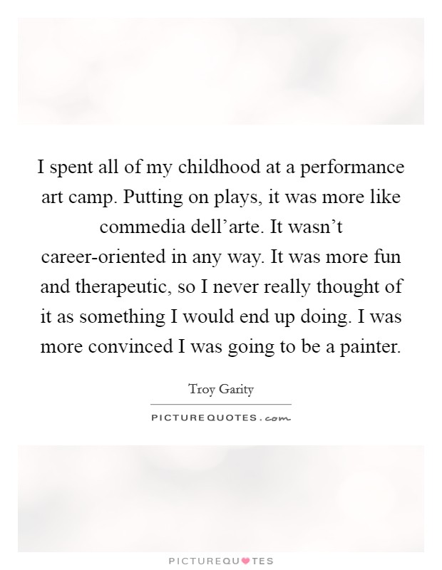 I spent all of my childhood at a performance art camp. Putting on plays, it was more like commedia dell'arte. It wasn't career-oriented in any way. It was more fun and therapeutic, so I never really thought of it as something I would end up doing. I was more convinced I was going to be a painter Picture Quote #1