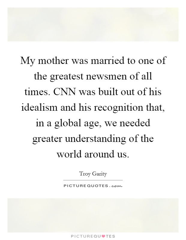 My mother was married to one of the greatest newsmen of all times. CNN was built out of his idealism and his recognition that, in a global age, we needed greater understanding of the world around us Picture Quote #1