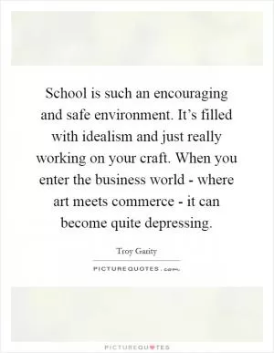 School is such an encouraging and safe environment. It’s filled with idealism and just really working on your craft. When you enter the business world - where art meets commerce - it can become quite depressing Picture Quote #1