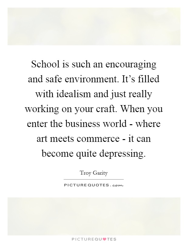 School is such an encouraging and safe environment. It's filled with idealism and just really working on your craft. When you enter the business world - where art meets commerce - it can become quite depressing Picture Quote #1