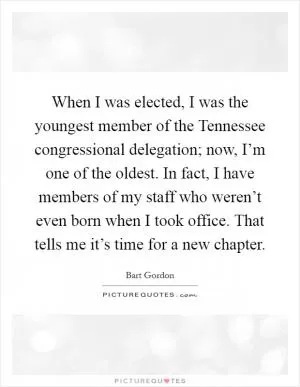 When I was elected, I was the youngest member of the Tennessee congressional delegation; now, I’m one of the oldest. In fact, I have members of my staff who weren’t even born when I took office. That tells me it’s time for a new chapter Picture Quote #1