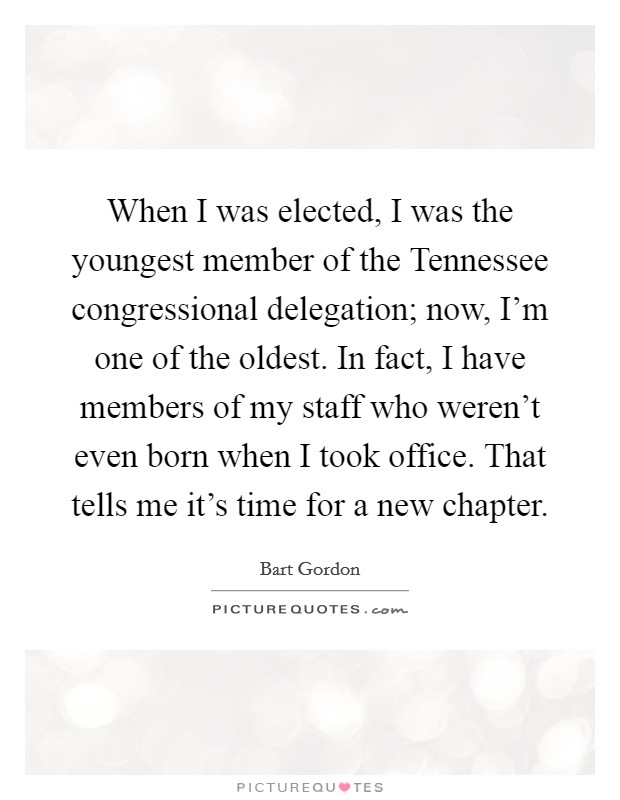 When I was elected, I was the youngest member of the Tennessee congressional delegation; now, I'm one of the oldest. In fact, I have members of my staff who weren't even born when I took office. That tells me it's time for a new chapter Picture Quote #1