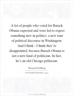 A lot of people who voted for Barack Obama expected and were led to expect something new in politics: a new tone of political discourse in Washington. And I think - I think they’re disappointed, because Barack Obama is not a new kind of politician. In fact, he’s an old Chicago politician Picture Quote #1