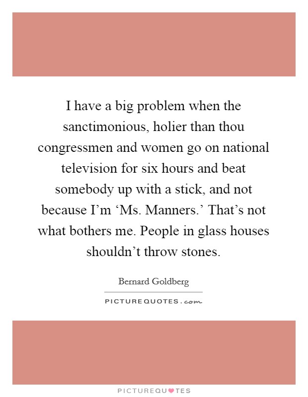 I have a big problem when the sanctimonious, holier than thou congressmen and women go on national television for six hours and beat somebody up with a stick, and not because I'm ‘Ms. Manners.' That's not what bothers me. People in glass houses shouldn't throw stones Picture Quote #1