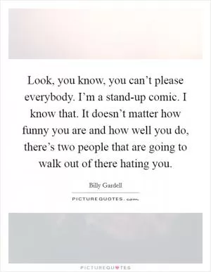 Look, you know, you can’t please everybody. I’m a stand-up comic. I know that. It doesn’t matter how funny you are and how well you do, there’s two people that are going to walk out of there hating you Picture Quote #1
