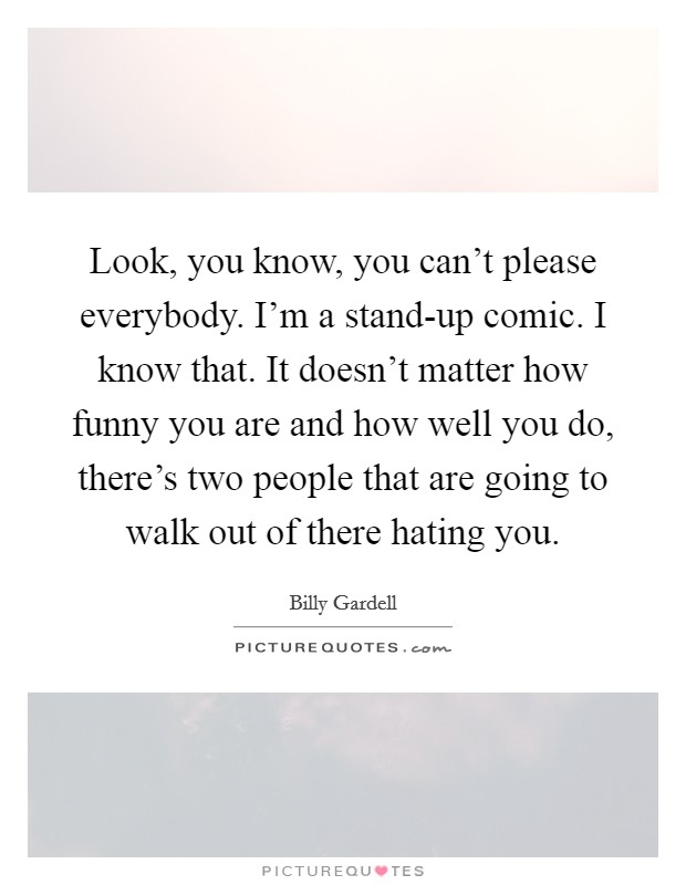 Look, you know, you can't please everybody. I'm a stand-up comic. I know that. It doesn't matter how funny you are and how well you do, there's two people that are going to walk out of there hating you Picture Quote #1