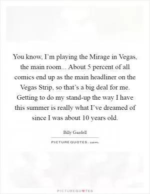 You know, I’m playing the Mirage in Vegas, the main room... About 5 percent of all comics end up as the main headliner on the Vegas Strip, so that’s a big deal for me. Getting to do my stand-up the way I have this summer is really what I’ve dreamed of since I was about 10 years old Picture Quote #1