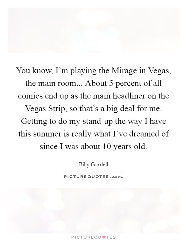 You know, I'm playing the Mirage in Vegas, the main room... About 5 percent of all comics end up as the main headliner on the Vegas Strip, so that's a big deal for me. Getting to do my stand-up the way I have this summer is really what I've dreamed of since I was about 10 years old Picture Quote #1