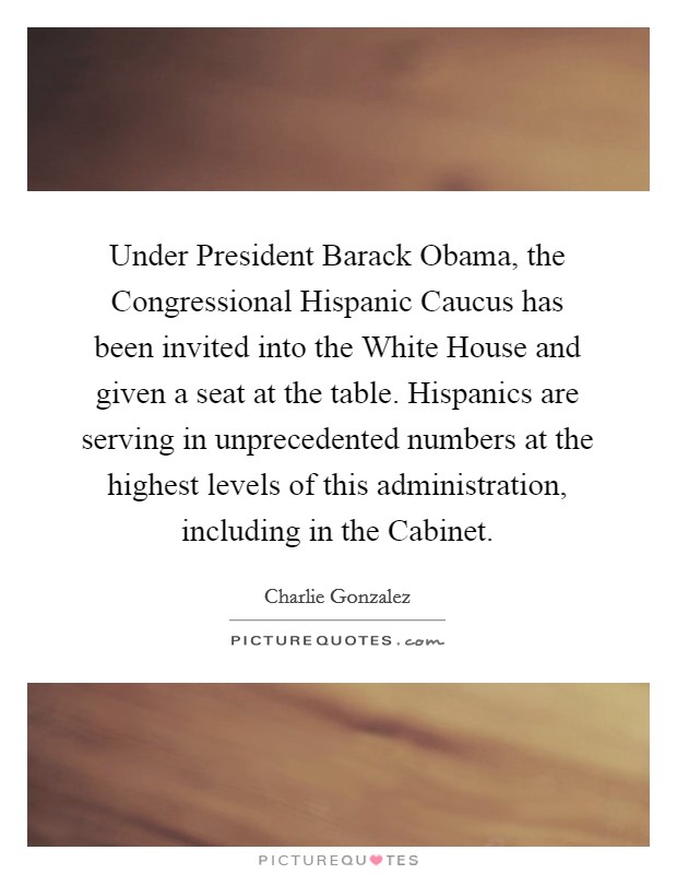 Under President Barack Obama, the Congressional Hispanic Caucus has been invited into the White House and given a seat at the table. Hispanics are serving in unprecedented numbers at the highest levels of this administration, including in the Cabinet Picture Quote #1