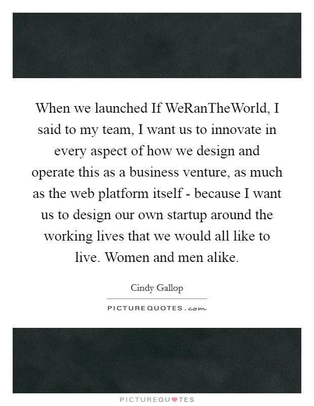 When we launched If WeRanTheWorld, I said to my team, I want us to innovate in every aspect of how we design and operate this as a business venture, as much as the web platform itself - because I want us to design our own startup around the working lives that we would all like to live. Women and men alike Picture Quote #1