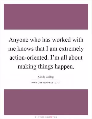 Anyone who has worked with me knows that I am extremely action-oriented. I’m all about making things happen Picture Quote #1