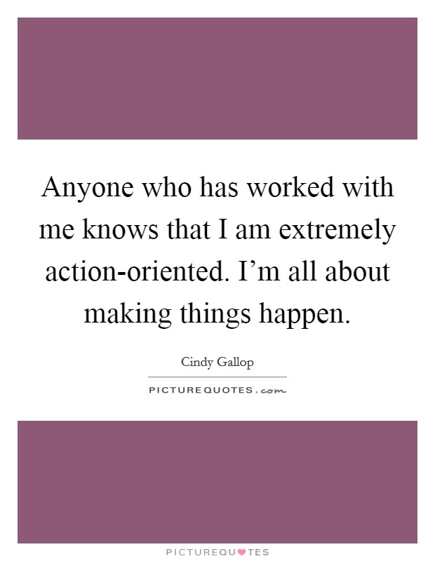 Anyone who has worked with me knows that I am extremely action-oriented. I'm all about making things happen Picture Quote #1