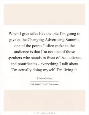 When I give talks like the one I’m going to give at the Changing Advertising Summit, one of the points I often make to the audience is that I’m not one of those speakers who stands in front of the audience and pontificates - everything I talk about I’m actually doing myself. I’m living it Picture Quote #1
