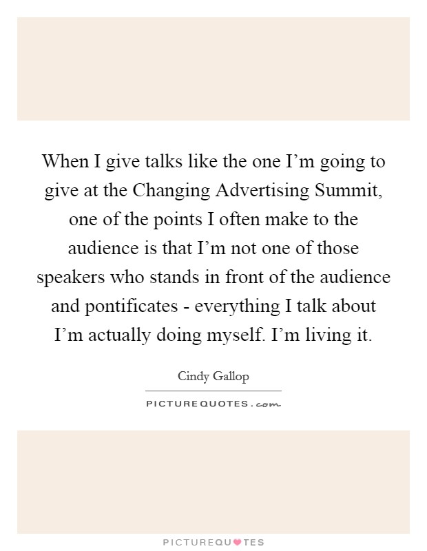 When I give talks like the one I'm going to give at the Changing Advertising Summit, one of the points I often make to the audience is that I'm not one of those speakers who stands in front of the audience and pontificates - everything I talk about I'm actually doing myself. I'm living it Picture Quote #1
