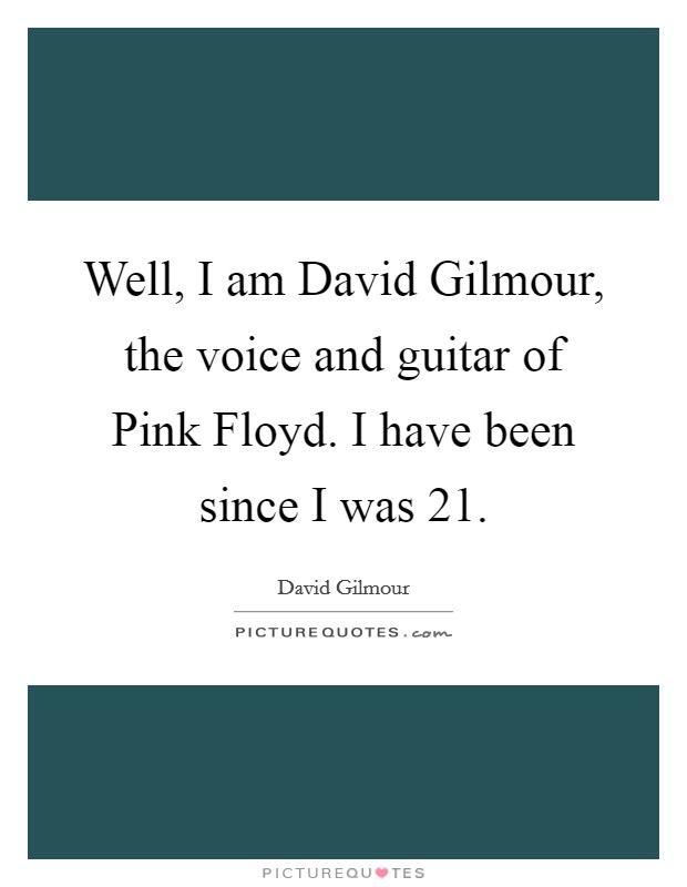 Well, I am David Gilmour, the voice and guitar of Pink Floyd. I have been since I was 21 Picture Quote #1