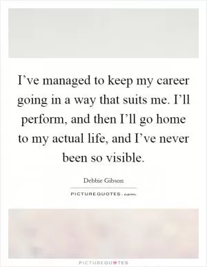 I’ve managed to keep my career going in a way that suits me. I’ll perform, and then I’ll go home to my actual life, and I’ve never been so visible Picture Quote #1