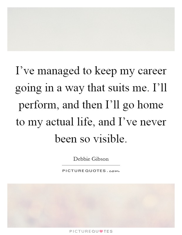 I've managed to keep my career going in a way that suits me. I'll perform, and then I'll go home to my actual life, and I've never been so visible Picture Quote #1