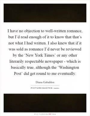 I have no objection to well-written romance, but I’d read enough of it to know that that’s not what I had written. I also knew that if it was sold as romance I’d never be reviewed by the ‘New York Times’ or any other literarily respectable newspaper - which is basically true, although the ‘Washington Post’ did get round to me eventually Picture Quote #1