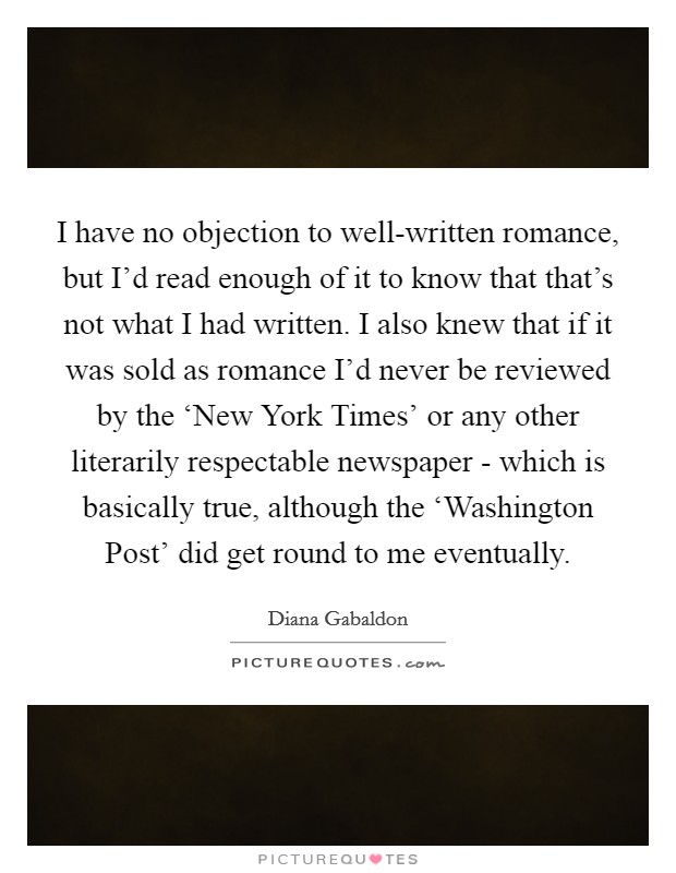 I have no objection to well-written romance, but I'd read enough of it to know that that's not what I had written. I also knew that if it was sold as romance I'd never be reviewed by the ‘New York Times' or any other literarily respectable newspaper - which is basically true, although the ‘Washington Post' did get round to me eventually Picture Quote #1