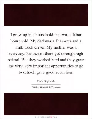 I grew up in a household that was a labor household. My dad was a Teamster and a milk truck driver. My mother was a secretary. Neither of them got through high school. But they worked hard and they gave me very, very important opportunities to go to school, get a good education Picture Quote #1