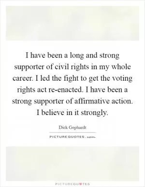 I have been a long and strong supporter of civil rights in my whole career. I led the fight to get the voting rights act re-enacted. I have been a strong supporter of affirmative action. I believe in it strongly Picture Quote #1