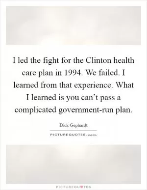 I led the fight for the Clinton health care plan in 1994. We failed. I learned from that experience. What I learned is you can’t pass a complicated government-run plan Picture Quote #1
