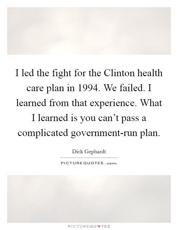I led the fight for the Clinton health care plan in 1994. We failed. I learned from that experience. What I learned is you can't pass a complicated government-run plan Picture Quote #1