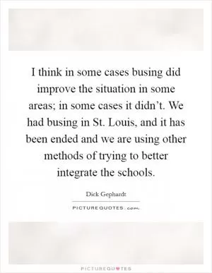 I think in some cases busing did improve the situation in some areas; in some cases it didn’t. We had busing in St. Louis, and it has been ended and we are using other methods of trying to better integrate the schools Picture Quote #1