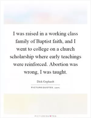 I was raised in a working class family of Baptist faith, and I went to college on a church scholarship where early teachings were reinforced. Abortion was wrong, I was taught Picture Quote #1