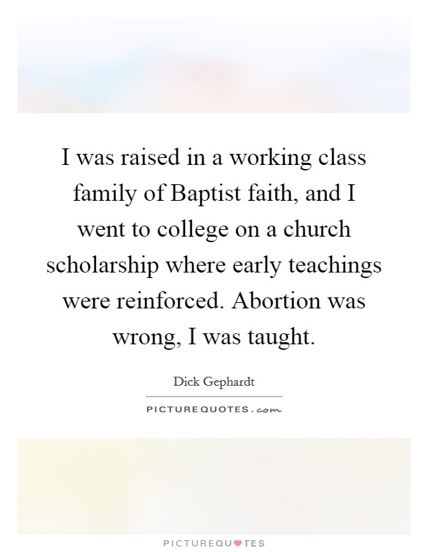 I was raised in a working class family of Baptist faith, and I went to college on a church scholarship where early teachings were reinforced. Abortion was wrong, I was taught Picture Quote #1