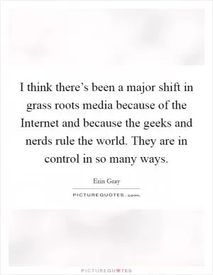 I think there’s been a major shift in grass roots media because of the Internet and because the geeks and nerds rule the world. They are in control in so many ways Picture Quote #1